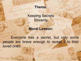 Theme:
Keeping Secrets
Sincerity
Moral Lesson:
Everyone has a secret, but only some
people are brave enough to reveal it to their
loved ones.
 