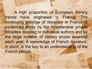 A high proportion of European literary
trends have originated in France. The
continuing prestige of literature in France is
evidenced today by the innumerable private
societies devoted to individual authors and by
the large number of literary prizes awarded
each year. A knowledge of French literature,
in short, is the key to an understanding of the
French people.
 