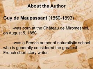 About the Author
Guy de Maupassant (1850-1893)
-was born at the Château de Miromesniel,
on August 5, 1850.
-was a French author of naturalistic school
who is generally considered the greatest
French short story writer.
 