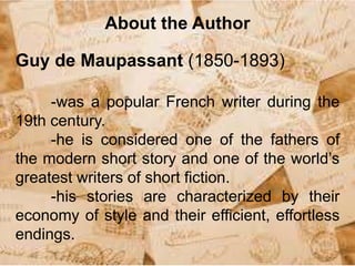 About the Author
Guy de Maupassant (1850-1893)
-was a popular French writer during the
19th century.
-he is considered one of the fathers of
the modern short story and one of the world’s
greatest writers of short fiction.
-his stories are characterized by their
economy of style and their efficient, effortless
endings.
 
