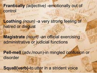 Frantically (adjective) -emotionally out of
control
Loathing (noun) -a very strong feeling of
hatred or disgust
Magistrate (noun) -an official exercising
administrative or judicial functions
Pell-mell (adv./noun)-in mingled confusion or
disorder
Squall(verb)-to utter in a strident voice
 