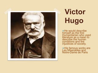 Victor
Hugo
He would describe
himself as the first
Humanitarian who used
literature as a mean to
describe the human
conditions and the
injustices of society.
His famous works are
Les Miserables and
Notre-Dame de Paris
 