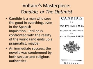Voltaire’s Masterpiece: Candide, or The OptimistCandide is a man who sees the good in everthing, even in the Spanish Inquisition, until he is confronted with the reality of the world (and ends up a pragmatist, maybe)An immediate success, the novella was condemned by both secular and religious authorities