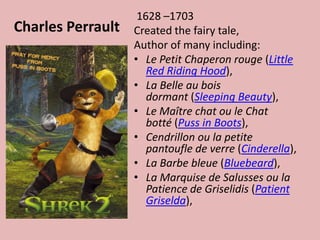 Charles Perrault 1628 –1703Created the fairy tale, Author of many including:Le Petit Chaperon rouge (Little Red Riding Hood), La Belle au bois dormant (Sleeping Beauty), Le Maître chat ou le Chat botté (Puss in Boots), Cendrillonou la petite pantoufle de verre (Cinderella), La Barbebleue (Bluebeard), La Marquise de Salussesou la Patience de Griselidis (Patient Griselda), 