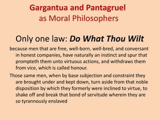 Gargantuaand Pantagruel as Moral PhilosophersOnly one law: Do What Thou Wiltbecause men that are free, well-born, well-bred, and conversant in honest companies, have naturally an instinct and spur that prompteth them unto virtuous actions, and withdraws them from vice, which is called honour. Those same men, when by base subjection and constraint they are brought under and kept down, turn aside from that noble disposition by which they formerly were inclined to virtue, to shake off and break that bond of servitude wherein they are so tyrannously enslaved