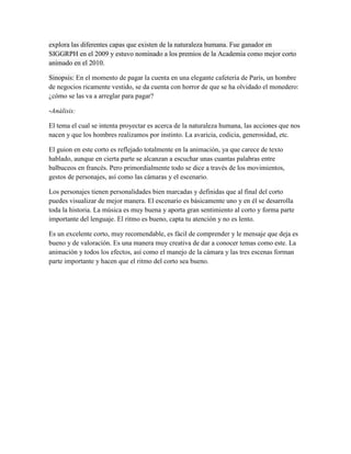 explora las diferentes capas que existen de la naturaleza humana. Fue ganador en
SIGGRPH en el 2009 y estuvo nominado a los premios de la Academia como mejor corto
animado en el 2010.

Sinopsis: En el momento de pagar la cuenta en una elegante cafetería de París, un hombre
de negocios ricamente vestido, se da cuenta con horror de que se ha olvidado el monedero:
¿cómo se las va a arreglar para pagar?

-Análisis:

El tema el cual se intenta proyectar es acerca de la naturaleza humana, las acciones que nos
nacen y que los hombres realizamos por instinto. La avaricia, codicia, generosidad, etc.

El guion en este corto es reflejado totalmente en la animación, ya que carece de texto
hablado, aunque en cierta parte se alcanzan a escuchar unas cuantas palabras entre
balbuceos en francés. Pero primordialmente todo se dice a través de los movimientos,
gestos de personajes, así como las cámaras y el escenario.

Los personajes tienen personalidades bien marcadas y definidas que al final del corto
puedes visualizar de mejor manera. El escenario es básicamente uno y en él se desarrolla
toda la historia. La música es muy buena y aporta gran sentimiento al corto y forma parte
importante del lenguaje. El ritmo es bueno, capta tu atención y no es lento.

Es un excelente corto, muy recomendable, es fácil de comprender y le mensaje que deja es
bueno y de valoración. Es una manera muy creativa de dar a conocer temas como este. La
animación y todos los efectos, así como el manejo de la cámara y las tres escenas forman
parte importante y hacen que el ritmo del corto sea bueno.
 