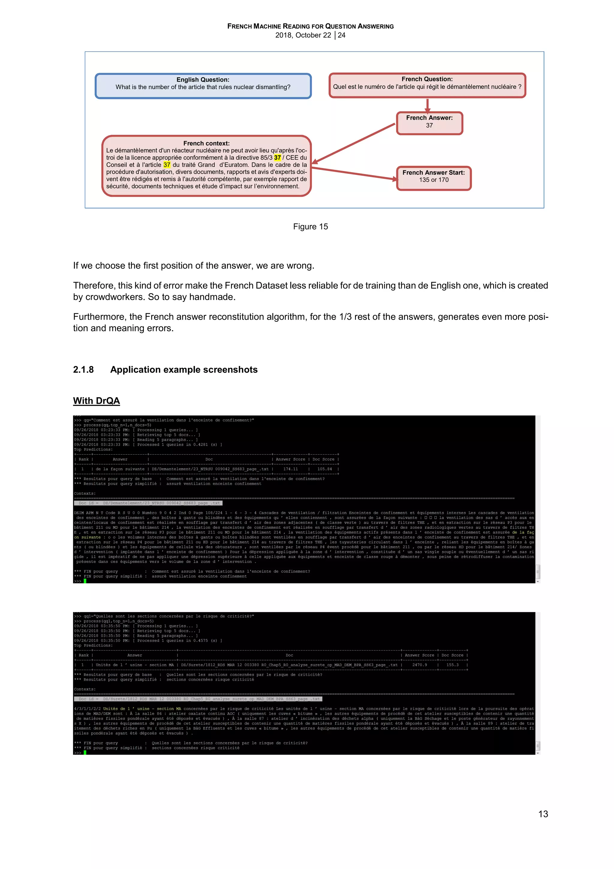 FRENCH MACHINE READING FOR QUESTION ANSWERING
2018, October 22 │24
13
Figure 15
If we choose the first position of the answer, we are wrong.
Therefore, this kind of error make the French Dataset less reliable for de training than de English one, which is created
by crowdworkers. So to say handmade.
Furthermore, the French answer reconstitution algorithm, for the 1/3 rest of the answers, generates even more posi-
tion and meaning errors.
2.1.8 Application example screenshots
With DrQA
French Question:
Quel est le numéro de l'article qui régit le démantèlement nucléaire ?
French Answer:
37
French context:
Le démantèlement d'un réacteur nucléaire ne peut avoir lieu qu'après l'oc-
troi de la licence appropriée conformément à la directive 85/3 37 / CEE du
Conseil et à l'article 37 du traité Grand d’Euratom. Dans le cadre de la
procédure d'autorisation, divers documents, rapports et avis d'experts doi-
vent être rédigés et remis à l'autorité compétente, par exemple rapport de
sécurité, documents techniques et étude d’impact sur l’environnement.
French Answer Start:
135 or 170
English Question:
What is the number of the article that rules nuclear dismantling?
 