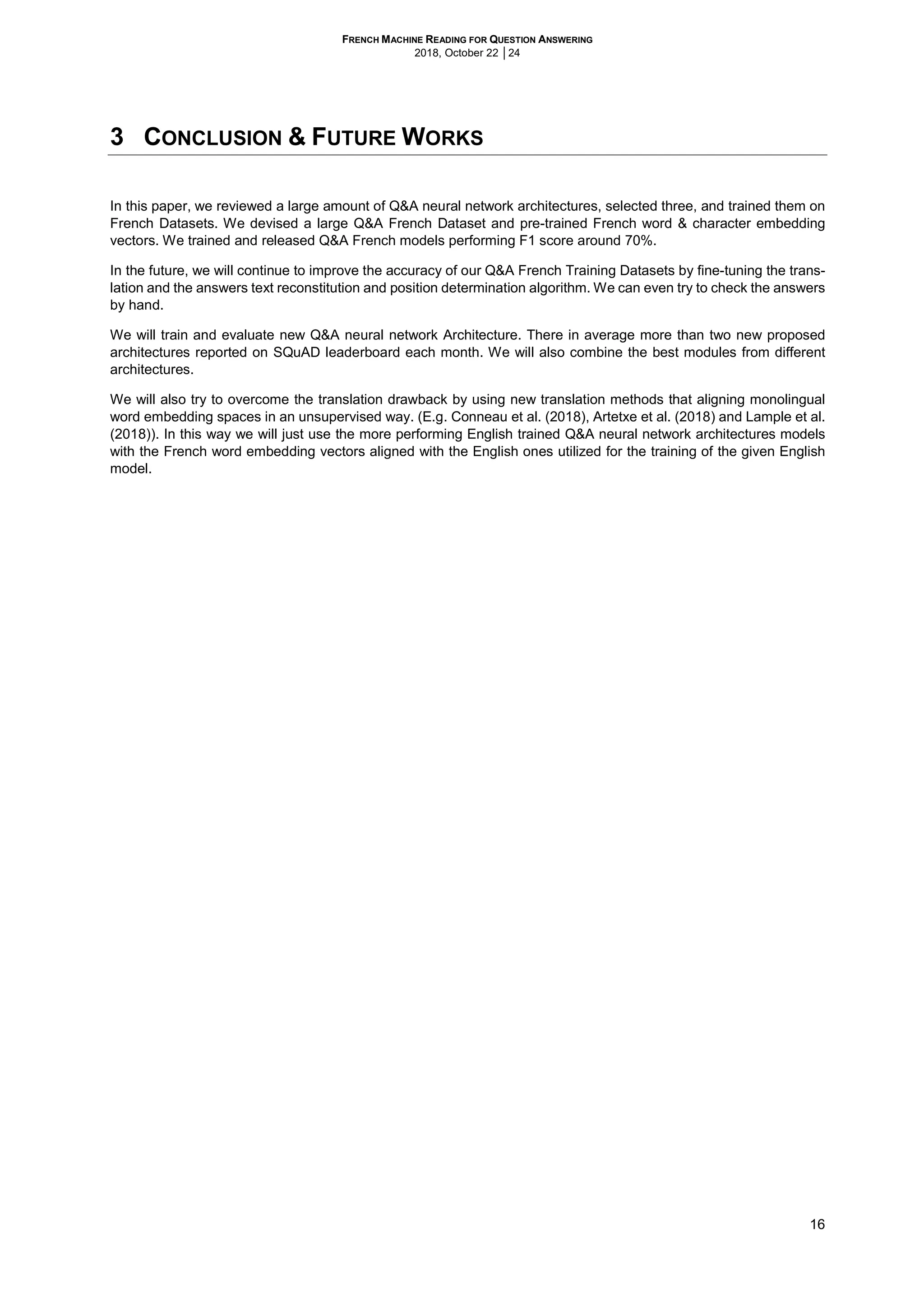 FRENCH MACHINE READING FOR QUESTION ANSWERING
2018, October 22 │24
16
3 CONCLUSION & FUTURE WORKS
In this paper, we reviewed a large amount of Q&A neural network architectures, selected three, and trained them on
French Datasets. We devised a large Q&A French Dataset and pre-trained French word & character embedding
vectors. We trained and released Q&A French models performing F1 score around 70%.
In the future, we will continue to improve the accuracy of our Q&A French Training Datasets by fine-tuning the trans-
lation and the answers text reconstitution and position determination algorithm. We can even try to check the answers
by hand.
We will train and evaluate new Q&A neural network Architecture. There in average more than two new proposed
architectures reported on SQuAD leaderboard each month. We will also combine the best modules from different
architectures.
We will also try to overcome the translation drawback by using new translation methods that aligning monolingual
word embedding spaces in an unsupervised way. (E.g. Conneau et al. (2018), Artetxe et al. (2018) and Lample et al.
(2018)). In this way we will just use the more performing English trained Q&A neural network architectures models
with the French word embedding vectors aligned with the English ones utilized for the training of the given English
model.
 