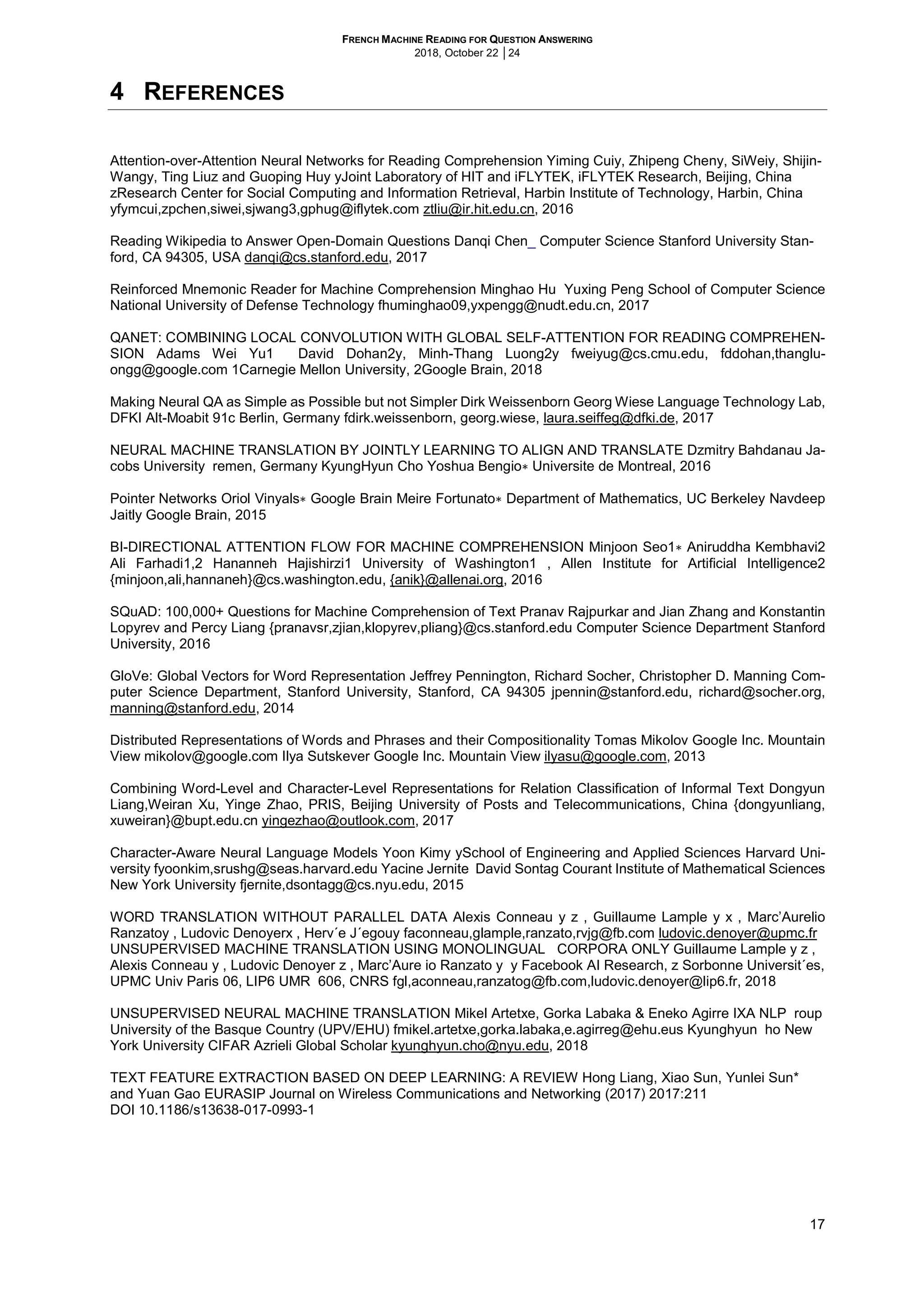 FRENCH MACHINE READING FOR QUESTION ANSWERING
2018, October 22 │24
17
4 REFERENCES
Attention-over-Attention Neural Networks for Reading Comprehension Yiming Cuiy, Zhipeng Cheny, SiWeiy, Shijin-
Wangy, Ting Liuz and Guoping Huy yJoint Laboratory of HIT and iFLYTEK, iFLYTEK Research, Beijing, China
zResearch Center for Social Computing and Information Retrieval, Harbin Institute of Technology, Harbin, China
yfymcui,zpchen,siwei,sjwang3,gphug@iflytek.com ztliu@ir.hit.edu.cn, 2016
Reading Wikipedia to Answer Open-Domain Questions Danqi Chen_ Computer Science Stanford University Stan-
ford, CA 94305, USA danqi@cs.stanford.edu, 2017
Reinforced Mnemonic Reader for Machine Comprehension Minghao Hu Yuxing Peng School of Computer Science
National University of Defense Technology fhuminghao09,yxpengg@nudt.edu.cn, 2017
QANET: COMBINING LOCAL CONVOLUTION WITH GLOBAL SELF-ATTENTION FOR READING COMPREHEN-
SION Adams Wei Yu1 David Dohan2y, Minh-Thang Luong2y fweiyug@cs.cmu.edu, fddohan,thanglu-
ongg@google.com 1Carnegie Mellon University, 2Google Brain, 2018
Making Neural QA as Simple as Possible but not Simpler Dirk Weissenborn Georg Wiese Language Technology Lab,
DFKI Alt-Moabit 91c Berlin, Germany fdirk.weissenborn, georg.wiese, laura.seiffeg@dfki.de, 2017
NEURAL MACHINE TRANSLATION BY JOINTLY LEARNING TO ALIGN AND TRANSLATE Dzmitry Bahdanau Ja-
cobs University remen, Germany KyungHyun Cho Yoshua Bengio∗ Universite de Montreal, 2016
Pointer Networks Oriol Vinyals∗ Google Brain Meire Fortunato∗ Department of Mathematics, UC Berkeley Navdeep
Jaitly Google Brain, 2015
BI-DIRECTIONAL ATTENTION FLOW FOR MACHINE COMPREHENSION Minjoon Seo1∗ Aniruddha Kembhavi2
Ali Farhadi1,2 Hananneh Hajishirzi1 University of Washington1 , Allen Institute for Artificial Intelligence2
{minjoon,ali,hannaneh}@cs.washington.edu, {anik}@allenai.org, 2016
SQuAD: 100,000+ Questions for Machine Comprehension of Text Pranav Rajpurkar and Jian Zhang and Konstantin
Lopyrev and Percy Liang {pranavsr,zjian,klopyrev,pliang}@cs.stanford.edu Computer Science Department Stanford
University, 2016
GloVe: Global Vectors for Word Representation Jeffrey Pennington, Richard Socher, Christopher D. Manning Com-
puter Science Department, Stanford University, Stanford, CA 94305 jpennin@stanford.edu, richard@socher.org,
manning@stanford.edu, 2014
Distributed Representations of Words and Phrases and their Compositionality Tomas Mikolov Google Inc. Mountain
View mikolov@google.com Ilya Sutskever Google Inc. Mountain View ilyasu@google.com, 2013
Combining Word-Level and Character-Level Representations for Relation Classification of Informal Text Dongyun
Liang,Weiran Xu, Yinge Zhao, PRIS, Beijing University of Posts and Telecommunications, China {dongyunliang,
xuweiran}@bupt.edu.cn yingezhao@outlook.com, 2017
Character-Aware Neural Language Models Yoon Kimy ySchool of Engineering and Applied Sciences Harvard Uni-
versity fyoonkim,srushg@seas.harvard.edu Yacine Jernite David Sontag Courant Institute of Mathematical Sciences
New York University fjernite,dsontagg@cs.nyu.edu, 2015
WORD TRANSLATION WITHOUT PARALLEL DATA Alexis Conneau y z , Guillaume Lample y x , Marc’Aurelio
Ranzatoy , Ludovic Denoyerx , Herv´e J´egouy faconneau,glample,ranzato,rvjg@fb.com ludovic.denoyer@upmc.fr
UNSUPERVISED MACHINE TRANSLATION USING MONOLINGUAL CORPORA ONLY Guillaume Lample y z ,
Alexis Conneau y , Ludovic Denoyer z , Marc’Aure io Ranzato y y Facebook AI Research, z Sorbonne Universit´es,
UPMC Univ Paris 06, LIP6 UMR 606, CNRS fgl,aconneau,ranzatog@fb.com,ludovic.denoyer@lip6.fr, 2018
UNSUPERVISED NEURAL MACHINE TRANSLATION Mikel Artetxe, Gorka Labaka & Eneko Agirre IXA NLP roup
University of the Basque Country (UPV/EHU) fmikel.artetxe,gorka.labaka,e.agirreg@ehu.eus Kyunghyun ho New
York University CIFAR Azrieli Global Scholar kyunghyun.cho@nyu.edu, 2018
TEXT FEATURE EXTRACTION BASED ON DEEP LEARNING: A REVIEW Hong Liang, Xiao Sun, Yunlei Sun*
and Yuan Gao EURASIP Journal on Wireless Communications and Networking (2017) 2017:211
DOI 10.1186/s13638-017-0993-1
 