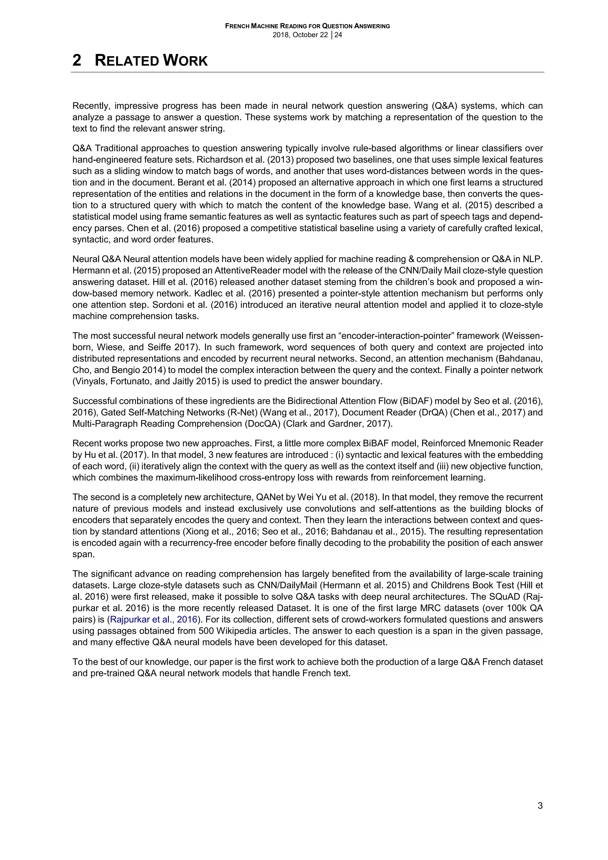 FRENCH MACHINE READING FOR QUESTION ANSWERING
2018, October 22 │24
3
2 RELATED WORK
Recently, impressive progress has been made in neural network question answering (Q&A) systems, which can
analyze a passage to answer a question. These systems work by matching a representation of the question to the
text to find the relevant answer string.
Q&A Traditional approaches to question answering typically involve rule-based algorithms or linear classifiers over
hand-engineered feature sets. Richardson et al. (2013) proposed two baselines, one that uses simple lexical features
such as a sliding window to match bags of words, and another that uses word-distances between words in the ques-
tion and in the document. Berant et al. (2014) proposed an alternative approach in which one first learns a structured
representation of the entities and relations in the document in the form of a knowledge base, then converts the ques-
tion to a structured query with which to match the content of the knowledge base. Wang et al. (2015) described a
statistical model using frame semantic features as well as syntactic features such as part of speech tags and depend-
ency parses. Chen et al. (2016) proposed a competitive statistical baseline using a variety of carefully crafted lexical,
syntactic, and word order features.
Neural Q&A Neural attention models have been widely applied for machine reading & comprehension or Q&A in NLP.
Hermann et al. (2015) proposed an AttentiveReader model with the release of the CNN/Daily Mail cloze-style question
answering dataset. Hill et al. (2016) released another dataset steming from the children’s book and proposed a win-
dow-based memory network. Kadlec et al. (2016) presented a pointer-style attention mechanism but performs only
one attention step. Sordoni et al. (2016) introduced an iterative neural attention model and applied it to cloze-style
machine comprehension tasks.
The most successful neural network models generally use first an “encoder-interaction-pointer” framework (Weissen-
born, Wiese, and Seiffe 2017). In such framework, word sequences of both query and context are projected into
distributed representations and encoded by recurrent neural networks. Second, an attention mechanism (Bahdanau,
Cho, and Bengio 2014) to model the complex interaction between the query and the context. Finally a pointer network
(Vinyals, Fortunato, and Jaitly 2015) is used to predict the answer boundary.
Successful combinations of these ingredients are the Bidirectional Attention Flow (BiDAF) model by Seo et al. (2016),
2016), Gated Self-Matching Networks (R-Net) (Wang et al., 2017), Document Reader (DrQA) (Chen et al., 2017) and
Multi-Paragraph Reading Comprehension (DocQA) (Clark and Gardner, 2017).
Recent works propose two new approaches. First, a little more complex BiBAF model, Reinforced Mnemonic Reader
by Hu et al. (2017). In that model, 3 new features are introduced : (i) syntactic and lexical features with the embedding
of each word, (ii) iteratively align the context with the query as well as the context itself and (iii) new objective function,
which combines the maximum-likelihood cross-entropy loss with rewards from reinforcement learning.
The second is a completely new architecture, QANet by Wei Yu et al. (2018). In that model, they remove the recurrent
nature of previous models and instead exclusively use convolutions and self-attentions as the building blocks of
encoders that separately encodes the query and context. Then they learn the interactions between context and ques-
tion by standard attentions (Xiong et al., 2016; Seo et al., 2016; Bahdanau et al., 2015). The resulting representation
is encoded again with a recurrency-free encoder before finally decoding to the probability the position of each answer
span.
The significant advance on reading comprehension has largely benefited from the availability of large-scale training
datasets. Large cloze-style datasets such as CNN/DailyMail (Hermann et al. 2015) and Childrens Book Test (Hill et
al. 2016) were first released, make it possible to solve Q&A tasks with deep neural architectures. The SQuAD (Raj-
purkar et al. 2016) is the more recently released Dataset. It is one of the first large MRC datasets (over 100k QA
pairs) is (Rajpurkar et al., 2016). For its collection, different sets of crowd-workers formulated questions and answers
using passages obtained from 500 Wikipedia articles. The answer to each question is a span in the given passage,
and many effective Q&A neural models have been developed for this dataset.
To the best of our knowledge, our paper is the first work to achieve both the production of a large Q&A French dataset
and pre-trained Q&A neural network models that handle French text.
 