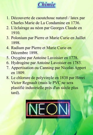1. Découverte de caoutchouc naturel / latex par
Charles Marie de La Condamine en 1736.
2. L'éclairage au néon par Georges Claude en
1910.
3. Polonium par Pierre et Marie Curie en Juillet
1898.
4. Radium par Pierre et Marie Curie en
Décembre 1898.
5. Oxygène par Antoine Lavoisier en 1778.
6. Hydrogène par Antoine Lavoisier en 1783.
7. Appertisation ou Canning par Nicolas Appert
en 1809.
8. Le chlorure de polyvinyle en 1838 par Henri
Victor Regnault (mais le PVC ne sera
plastifié industrielle près d'un siècle plus
tard).
 
