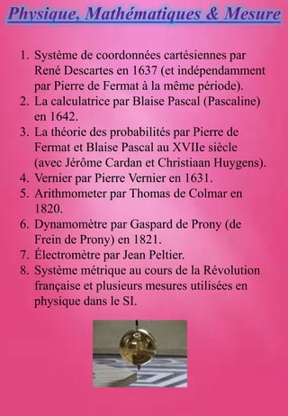 1. Système de coordonnées cartésiennes par
René Descartes en 1637 (et indépendamment
par Pierre de Fermat à la même période).
2. La calculatrice par Blaise Pascal (Pascaline)
en 1642.
3. La théorie des probabilités par Pierre de
Fermat et Blaise Pascal au XVIIe siècle
(avec Jérôme Cardan et Christiaan Huygens).
4. Vernier par Pierre Vernier en 1631.
5. Arithmometer par Thomas de Colmar en
1820.
6. Dynamomètre par Gaspard de Prony (de
Frein de Prony) en 1821.
7. Électromètre par Jean Peltier.
8. Système métrique au cours de la Révolution
française et plusieurs mesures utilisées en
physique dans le SI.
 