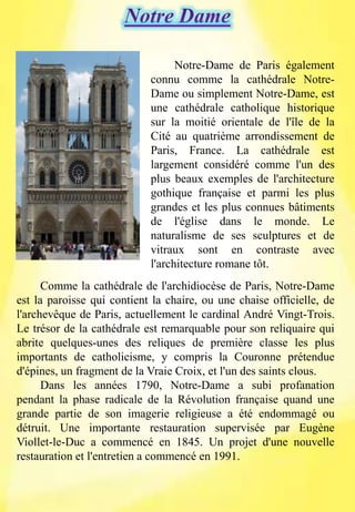 Comme la cathédrale de l'archidiocèse de Paris, Notre-Dame
est la paroisse qui contient la chaire, ou une chaise officielle, de
l'archevêque de Paris, actuellement le cardinal André Vingt-Trois.
Le trésor de la cathédrale est remarquable pour son reliquaire qui
abrite quelques-unes des reliques de première classe les plus
importants de catholicisme, y compris la Couronne prétendue
d'épines, un fragment de la Vraie Croix, et l'un des saints clous.
Dans les années 1790, Notre-Dame a subi profanation
pendant la phase radicale de la Révolution française quand une
grande partie de son imagerie religieuse a été endommagé ou
détruit. Une importante restauration supervisée par Eugène
Viollet-le-Duc a commencé en 1845. Un projet d'une nouvelle
restauration et l'entretien a commencé en 1991.
Notre-Dame de Paris également
connu comme la cathédrale Notre-
Dame ou simplement Notre-Dame, est
une cathédrale catholique historique
sur la moitié orientale de l'île de la
Cité au quatrième arrondissement de
Paris, France. La cathédrale est
largement considéré comme l'un des
plus beaux exemples de l'architecture
gothique française et parmi les plus
grandes et les plus connues bâtiments
de l'église dans le monde. Le
naturalisme de ses sculptures et de
vitraux sont en contraste avec
l'architecture romane tôt.
 