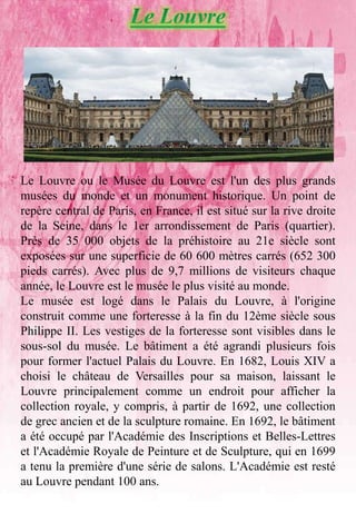 Le Louvre ou le Musée du Louvre est l'un des plus grands
musées du monde et un monument historique. Un point de
repère central de Paris, en France, il est situé sur la rive droite
de la Seine, dans le 1er arrondissement de Paris (quartier).
Près de 35 000 objets de la préhistoire au 21e siècle sont
exposées sur une superficie de 60 600 mètres carrés (652 300
pieds carrés). Avec plus de 9,7 millions de visiteurs chaque
année, le Louvre est le musée le plus visité au monde.
Le musée est logé dans le Palais du Louvre, à l'origine
construit comme une forteresse à la fin du 12ème siècle sous
Philippe II. Les vestiges de la forteresse sont visibles dans le
sous-sol du musée. Le bâtiment a été agrandi plusieurs fois
pour former l'actuel Palais du Louvre. En 1682, Louis XIV a
choisi le château de Versailles pour sa maison, laissant le
Louvre principalement comme un endroit pour afficher la
collection royale, y compris, à partir de 1692, une collection
de grec ancien et de la sculpture romaine. En 1692, le bâtiment
a été occupé par l'Académie des Inscriptions et Belles-Lettres
et l'Académie Royale de Peinture et de Sculpture, qui en 1699
a tenu la première d'une série de salons. L'Académie est resté
au Louvre pendant 100 ans.
 