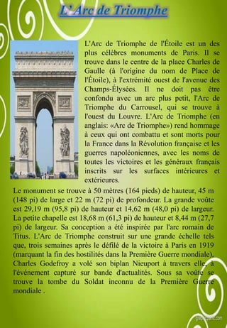 Le monument se trouve à 50 mètres (164 pieds) de hauteur, 45 m
(148 pi) de large et 22 m (72 pi) de profondeur. La grande voûte
est 29,19 m (95,8 pi) de hauteur et 14,62 m (48,0 pi) de largeur.
La petite chapelle est 18,68 m (61,3 pi) de hauteur et 8,44 m (27,7
pi) de largeur. Sa conception a été inspirée par l'arc romain de
Titus. L'Arc de Triomphe construit sur une grande échelle tels
que, trois semaines après le défilé de la victoire à Paris en 1919
(marquant la fin des hostilités dans la Première Guerre mondiale),
Charles Godefroy a volé son biplan Nieuport à travers elle, à
l'événement capturé sur bande d'actualités. Sous sa voûte se
trouve la tombe du Soldat inconnu de la Première Guerre
mondiale .
L'Arc de Triomphe de l'Étoile est un des
plus célèbres monuments de Paris. Il se
trouve dans le centre de la place Charles de
Gaulle (à l'origine du nom de Place de
l'Étoile), à l'extrémité ouest de l'avenue des
Champs-Élysées. Il ne doit pas être
confondu avec un arc plus petit, l'Arc de
Triomphe du Carrousel, qui se trouve à
l'ouest du Louvre. L'Arc de Triomphe (en
anglais: «Arc de Triomphe») rend hommage
à ceux qui ont combattu et sont morts pour
la France dans la Révolution française et les
guerres napoléoniennes, avec les noms de
toutes les victoires et les généraux français
inscrits sur les surfaces intérieures et
extérieures.
 