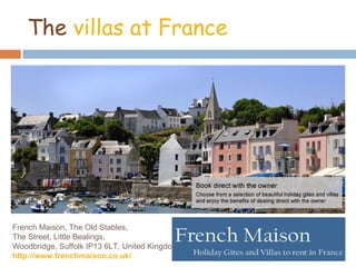 The villas at France




French Maison, The Old Stables,
The Street, Little Bealings,
Woodbridge, Suffolk IP13 6LT, United Kingdom
http://www.frenchmaison.co.uk/
 