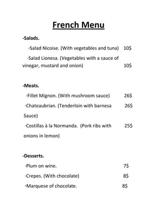 French Menu
-Salads.
  ·Salad Nicoise. (With vegetables and tuna) 10$
  ·Salad Lionesa. (Vegetables with a sauce of
vinegar, mustard and onion)                   10$


-Meats.
 ·Fillet Mignon. (With mushroom sauce)       26$
 ·Chateaubrian. (Tenderloin with barnesa     26$
Sauce)
 ·Costillas à la Normanda. (Pork ribs with   25$
onions in lemon)


-Desserts.
 ·Plum on wine.                              7$
 ·Crepes. (With chocolate)                   8$
 ·Marquese of chocolate.                     8$
 