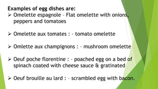 Examples of egg dishes are:
 Omelette espagnole – Flat omelette with onions,
peppers and tomatoes
 Omelette aux tomates : – tomato omelette
 Omlette aux champignons : – mushroom omelette
 Oeuf poche florentine : – poached egg on a bed of
spinach coated with cheese sauce & gratinated
 Oeuf brouille au lard : – scrambled egg with bacon.
 