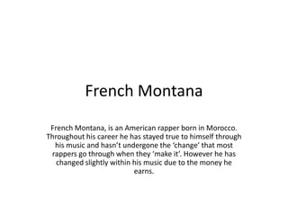 French Montana
French Montana, is an American rapper born in Morocco.
Throughout his career he has stayed true to himself through
his music and hasn’t undergone the ‘change’ that most
rappers go through when they ‘make it’. However he has
changed slightly within his music due to the money he
earns.

 