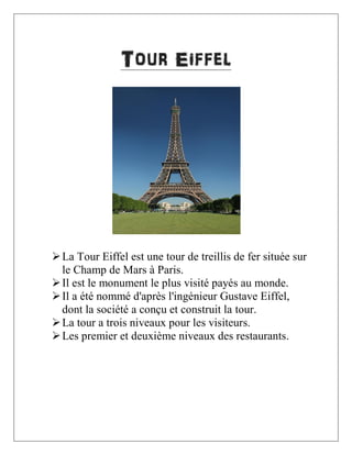 Tour Eiffel

 La Tour Eiffel est une tour de treillis de fer située sur
le Champ de Mars à Paris.
 Il est le monument le plus visité payés au monde.
 Il a été nommé d'après l'ingénieur Gustave Eiffel,
dont la société a conçu et construit la tour.
 La tour a trois niveaux pour les visiteurs.
 Les premier et deuxième niveaux des restaurants.

 