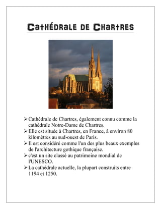 Cathédrale de Chartres

 Cathédrale de Chartres, également connu comme la
cathédrale Notre-Dame de Chartres.
 Elle est située à Chartres, en France, à environ 80
kilomètres au sud-ouest de Paris.
 Il est considéré comme l'un des plus beaux exemples
de l'architecture gothique française.
 c'est un site classé au patrimoine mondial de
l'UNESCO.
 La cathédrale actuelle, la plupart construits entre
1194 et 1250.

 