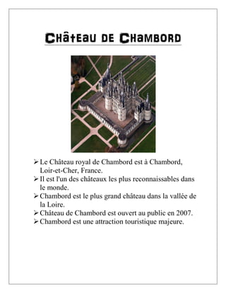 Château de Chambord

 Le Château royal de Chambord est à Chambord,
Loir-et-Cher, France.
 Il est l'un des châteaux les plus reconnaissables dans
le monde.
 Chambord est le plus grand château dans la vallée de
la Loire.
 Château de Chambord est ouvert au public en 2007.
 Chambord est une attraction touristique majeure.

 