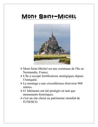 Mont Saint-Michel

 Mont Saint-Michel est une commune de l'île en
Normandie, France.
 L'île a occupé fortifications stratégiques depuis
l'Antiquité.
 La montage a une circonférence d'environ 960
mètres.
 61 bâtiments ont été protégés en tant que
monuments historiques.
 c'est un site classé au patrimoine mondial de
l'UNESCO.

 
