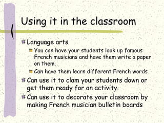 Using it in the classroom Language arts You can have your students look up famous French musicians and have them write a paper on them. Can have them learn different French words Can use it to clam your students down or get them ready for an activity. Can use it to decorate your classroom by making French musician bulletin boards 