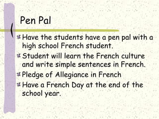 Have the students have a pen pal with a high school French student.  Student will learn the French culture and write simple sentences in French.  Pledge of Allegiance in French  Have a French Day at the end of the school year.  Pen Pal  