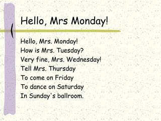 Hello, Mrs Monday! Hello, Mrs. Monday! How is Mrs. Tuesday? Very fine, Mrs. Wednesday! Tell Mrs. Thursday To come on Friday To dance on Saturday In Sunday's ballroom. 