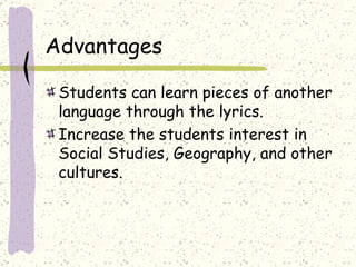 Advantages Students can learn pieces of another language through the lyrics.  Increase the students interest in Social Studies, Geography, and other cultures. 