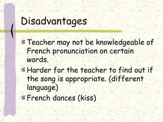Disadvantages  Teacher may not be knowledgeable of French pronunciation on certain words.  Harder for the teacher to find out if the song is appropriate. (different language) French dances (kiss) 