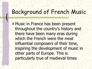 Background of French Music Music in France has been present throughout the country’s history and there have been many eras during which the French were the most influential composers of their time, inspiring the development of music in other parts of Europe. This is particularly true of medieval times 