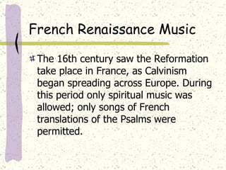 French Renaissance Music The 16th century saw the Reformation take place in France, as Calvinism began spreading across Europe. During this period only spiritual music was allowed; only songs of French translations of the Psalms were permitted. 