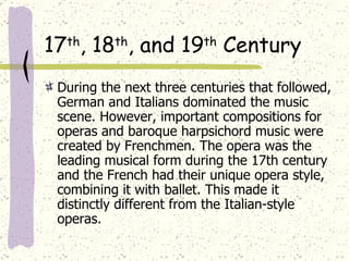 17 th , 18 th , and 19 th  Century During the next three centuries that followed, German and Italians dominated the music scene. However, important compositions for operas and baroque harpsichord music were created by Frenchmen. The opera was the leading musical form during the 17th century and the French had their unique opera style, combining it with ballet. This made it distinctly different from the Italian-style operas.  