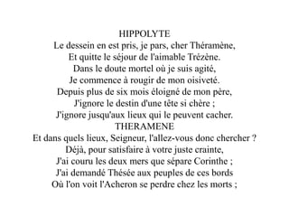 HIPPOLYTE
Le dessein en est pris, je pars, cher Théramène,
Et quitte le séjour de l'aimable Trézène.
Dans le doute mortel où je suis agité,
Je commence à rougir de mon oisiveté.
Depuis plus de six mois éloigné de mon père,
J'ignore le destin d'une tête si chère ;
J'ignore jusqu'aux lieux qui le peuvent cacher.
THERAMENE
Et dans quels lieux, Seigneur, l'allez-vous donc chercher ?
Déjà, pour satisfaire à votre juste crainte,
J'ai couru les deux mers que sépare Corinthe ;
J'ai demandé Thésée aux peuples de ces bords
Où l'on voit l'Acheron se perdre chez les morts ;
 