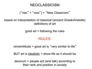 NEOCLASSICISM
(“neo” = “new”) = “New Classicism”
based on interpretation of classical (ancient Greek/Aristotle)
definitions of art
good art = following the rules
RULES:
verisimilitude = good art is “very similar to life”
BUT art is idealistic = show life as it should be
decorum = people act (and talk) according to
their rank and position in society
 