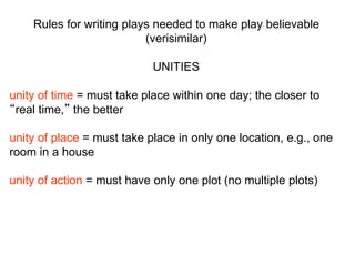 Rules for writing plays needed to make play believable
(verisimilar)
UNITIES
unity of time = must take place within one day; the closer to
“real time,” the better
unity of place = must take place in only one location, e.g., one
room in a house
unity of action = must have only one plot (no multiple plots)
 