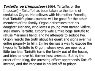 Tartuffe, ou L'imposteur (1664, Tartuffe, or the
Impostor) - Tartuffe has been taken to the home of
credulous Orgon. He believes with his mother Pernelle,
that Tartuffe's pious example will be good for the other
members of the family. Orgon determines that his
daughter Mariane, who loves a young man named Valère,
shall marry Tartuffe. Orgon's wife Elmire begs Tartuffe to
refuse Mariane's hand, and he attempts to seduce her.
Orgon rejects the truth about his guest and signs over his
entire property to him. Elmire devises a way to expose the
hypocrite Tartuffe to Orgon, whose eyes are opened a
little too late. Tartuffe turns the family out of the house,
and tries to have his former host arrested. But by the
order of the King, the arresting officer apprehends Tartuffe
instead, and the impostor is hauled off to prison.
 