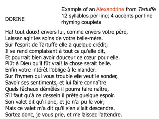DORINE
Ha! tout doux! envers lui, comme envers votre père,
Laissez agir les soins de votre belle-mère.
Sur l'esprit de Tartuffe elle a quelque crédit;
Il se rend complaisant à tout ce qu'elle dit,
Et pourrait bien avoir douceur de cœur pour elle.
Plût à Dieu qu'il fût vrai! la chose serait belle.
Enfin votre intérêt l'oblige à le mander:
Sur l'hymen qui vous trouble elle veut le sonder,
Savoir ses sentiments, et lui faire connaître
Quels fâcheux démêlés il pourra faire naître,
S'il faut qu'à ce dessein il prête quelque espoir.
Son valet dit qu'il prie, et je n'ai pu le voir;
Mais ce valet m'a dit qu'il s'en allait descendre.
Sortez donc, je vous prie, et me laissez l'attendre.
Example of an Alexandrine from Tartuffe
12 syllables per line; 4 accents per line
rhyming couplets
 