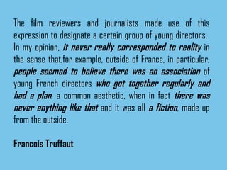 The film reviewers and journalists made use of this expression to designate a certain group of young directors.  In my opinion,  it never really corresponded to reality  in the sense that,for example, outside of France, in particular,  people seemed to believe there was an association  of young French directors  who got together regularly and had a plan , a common aesthetic, when in fact  there was never anything like that  and it was all  a fiction , made up from the outside. Francois Truffaut 