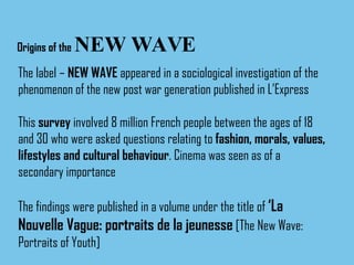 Origins of the   NEW WAVE The label –  NEW WAVE  appeared in a sociological investigation of the phenomenon of the new post war generation published in L’Express This  survey  involved 8 million French people between the ages of 18 and 30 who were asked questions relating to  fashion, morals, values, lifestyles and cultural behaviour . Cinema was seen as of a  secondary importance The findings were published in a volume under the title of  ‘La Nouvelle Vague: portraits de la jeunesse  [The New Wave: Portraits of Youth] 