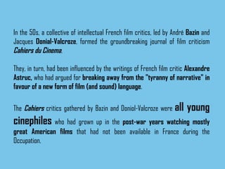 In the 50s, a collective of intellectual French film critics, led by André  Bazin  and Jacques  Donial-Valcroze , formed the groundbreaking journal of film criticism  Cahiers du Cinema .  They, in turn, had been influenced by the writings of French film critic  Alexandre Astruc,  who had argued for  breaking away from the "tyranny of narrative" in favour of a new form of film (and sound) language .  The  Cahiers  critics gathered by Bazin and Doniol-Valcroze were  all young cinephiles  who had grown up in the  post-war years watching mostly great American films  that had not been available in France during the Occupation.   