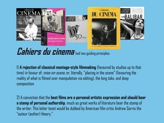Cahiers du cinema   had two guiding principles: 1)  A rejection of classical montage-style filmmaking  (favoured by studios up to that time) in favour of:  mise-en-scene , or, literally, "placing in the scene" (favouring the reality of what is filmed over manipulation via editing), the long take, and deep composition 2) A conviction that the  best films are a personal artistic expression and should bear a stamp of personal authorship , much as great works of literature bear the stamp of the writer. This latter tenet would be dubbed by American film critic Andrew Sarris the "auteur (author) theory."   
