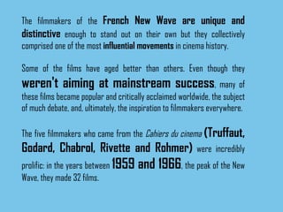 The filmmakers of the  French New Wave are unique and distinctive  enough to stand out on their own but they collectively comprised one of the most  influential movements  in cinema history.  Some of the films have aged better than others. Even though they  weren't aiming at mainstream success , many of these films became popular and critically acclaimed worldwide, the subject of much debate, and, ultimately, the inspiration to filmmakers everywhere.  The five filmmakers who came from the  Cahiers du cinema   (Truffaut, Godard, Chabrol, Rivette and Rohmer)  were incredibly prolific: in the years between  1959 and 1966 , the peak of the New Wave, they made 32 films.  