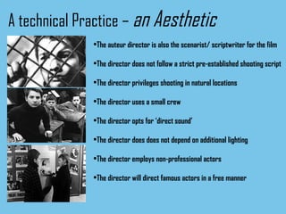 A technical Practice –  an Aesthetic The auteur director is also the scenarist/ scriptwriter for the film The director does not follow a strict pre-established shooting script The director privileges shooting in natural locations The director uses a small crew The director opts for ‘direct sound’ The director does does not depend on additional lighting The director employs non-professional actors The director will direct famous actors in a free manner 