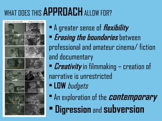 WHAT DOES THIS  APPROACH  ALLOW FOR? A greater sense of   flexibility Erasing the boundaries   between   professional and amateur cinema/ fiction and documentary Creativity   in filmmaking – creation of narrative is unrestricted LOW  budgets An exploration of the   contemporary Digression   and   subversion 