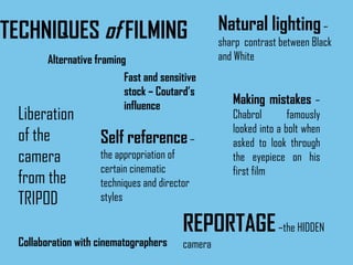 TECHNIQUES  of  FILMING Alternative framing   Making mistakes  – Chabrol famously looked into a bolt when asked to look through the eyepiece on his first film Collaboration with cinematographers Natural lighting  – sharp  contrast between Black and White Liberation of the camera from the TRIPOD REPORTAGE  –the HIDDEN camera Fast and sensitive stock – Coutard’s influence Self reference  – the appropriation of certain cinematic techniques and director styles 