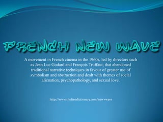 A movement in French cinema in the 1960s, led by directors such as Jean Luc Godard and François Truffaut, that abandoned traditional narrative techniques in favour of greater use of symbolism and abstraction and dealt with themes of social alienation, psychopathology, and sexual love. http://www.thefreedictionary.com/new+wave 