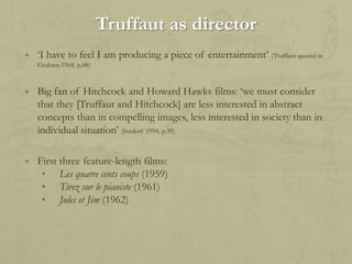 Truffaut as director
+ „I have to feel I am producing a piece of entertainment‟

(Truffaut quoted in

Graham 1968, p.88)

+ Big fan of Hitchcock and Howard Hawks films: „we must consider

that they [Truffaut and Hitchcock] are less interested in abstract
concepts than in compelling images, less interested in society than in
individual situation‟ (Insdorf 1994, p.39)
+ First three feature-length films:
• Les quatre cents coups (1959)
• Tirez sur le pianiste (1961)
• Jules et Jim (1962)

 